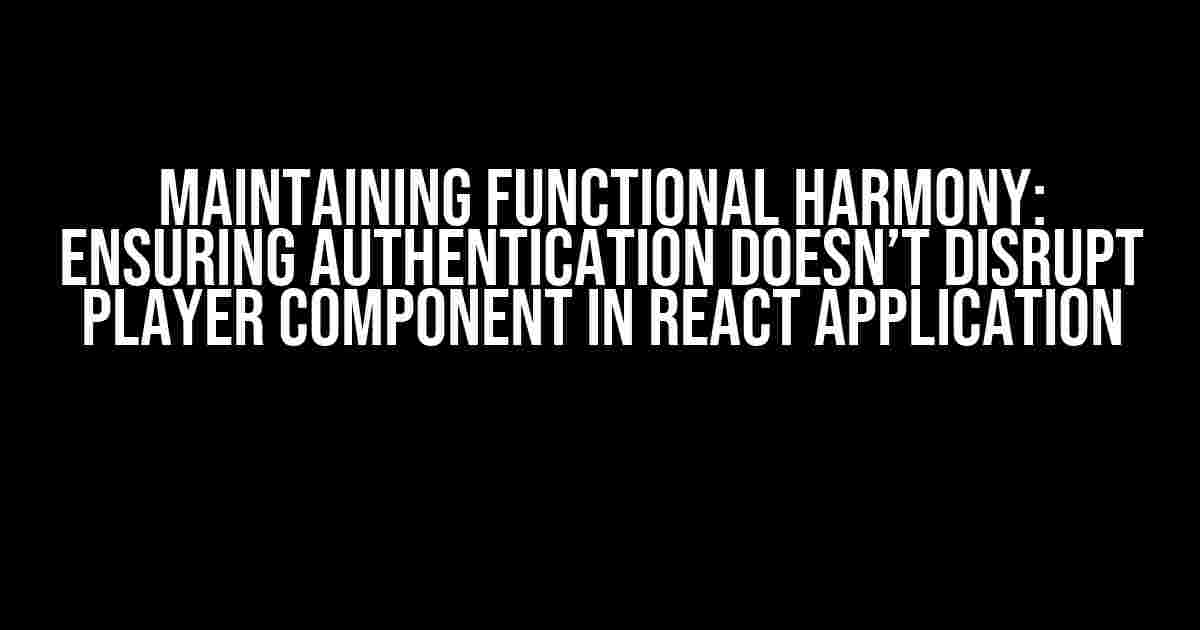 Maintaining Functional Harmony: Ensuring Authentication Doesn’t Disrupt Player Component in React Application